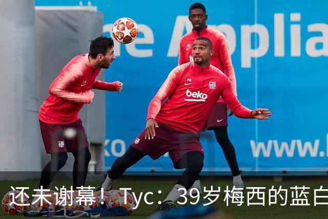 还未谢幕！Tyc：39岁梅西的蓝白生涯并未结束，告别战可能在本土